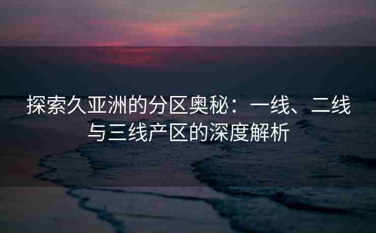 探索久亚洲的分区奥秘：一线、二线与三线产区的深度解析
