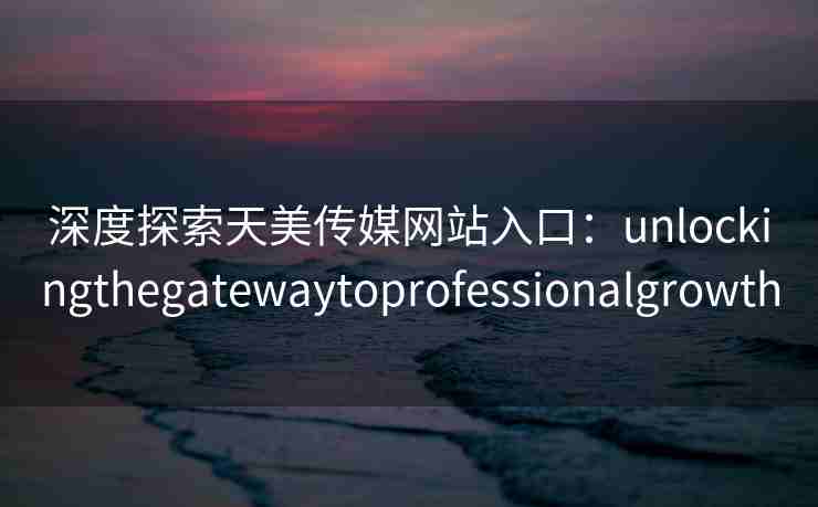 深度探索天美传媒网站入口：unlockingthegatewaytoprofessionalgrowth