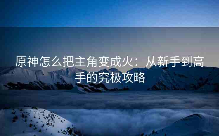 原神怎么把主角变成火：从新手到高手的究极攻略