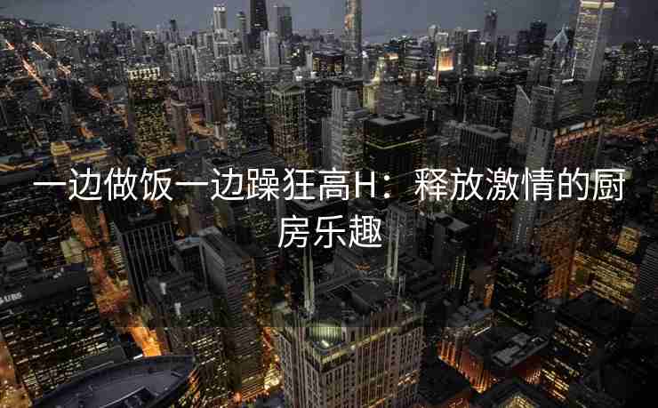 一边做饭一边躁狂高H:释放激情的厨房乐趣