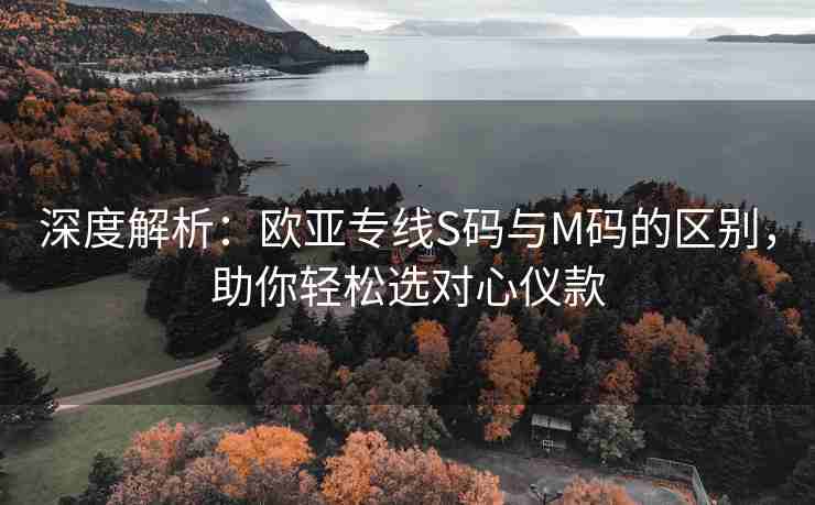 深度解析：欧亚专线S码与M码的区别，助你轻松选对心仪款