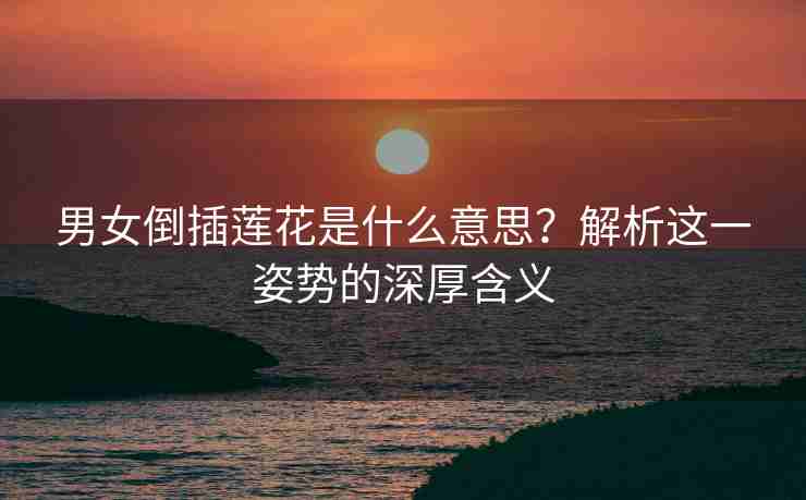 男女倒插莲花是什么意思？解析这一姿势的深厚含义